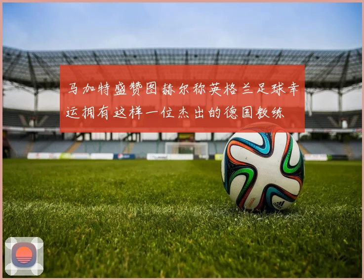 马加特盛赞图赫尔称英格兰足球幸运拥有这样一位杰出的德国教练