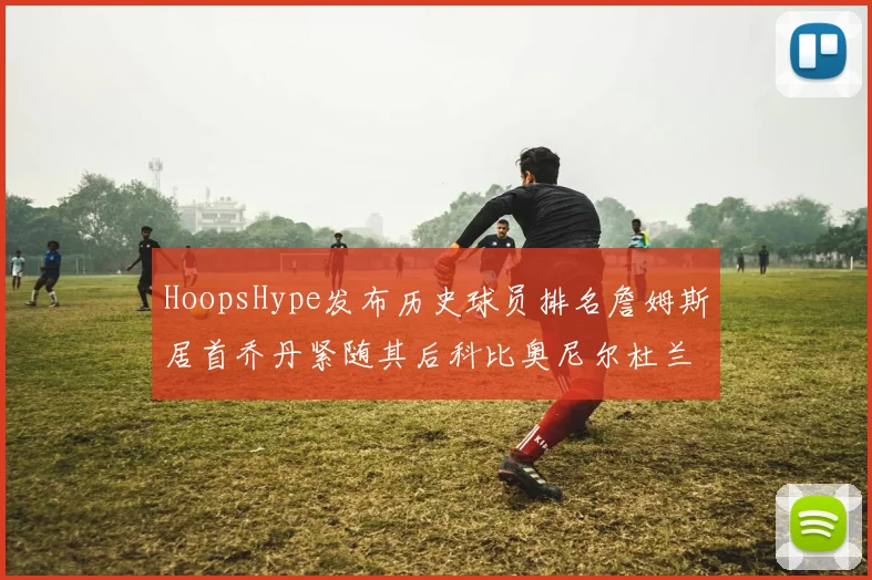 HoopsHype发布历史球员排名詹姆斯居首乔丹紧随其后科比奥尼尔杜兰特库里名列前茅
